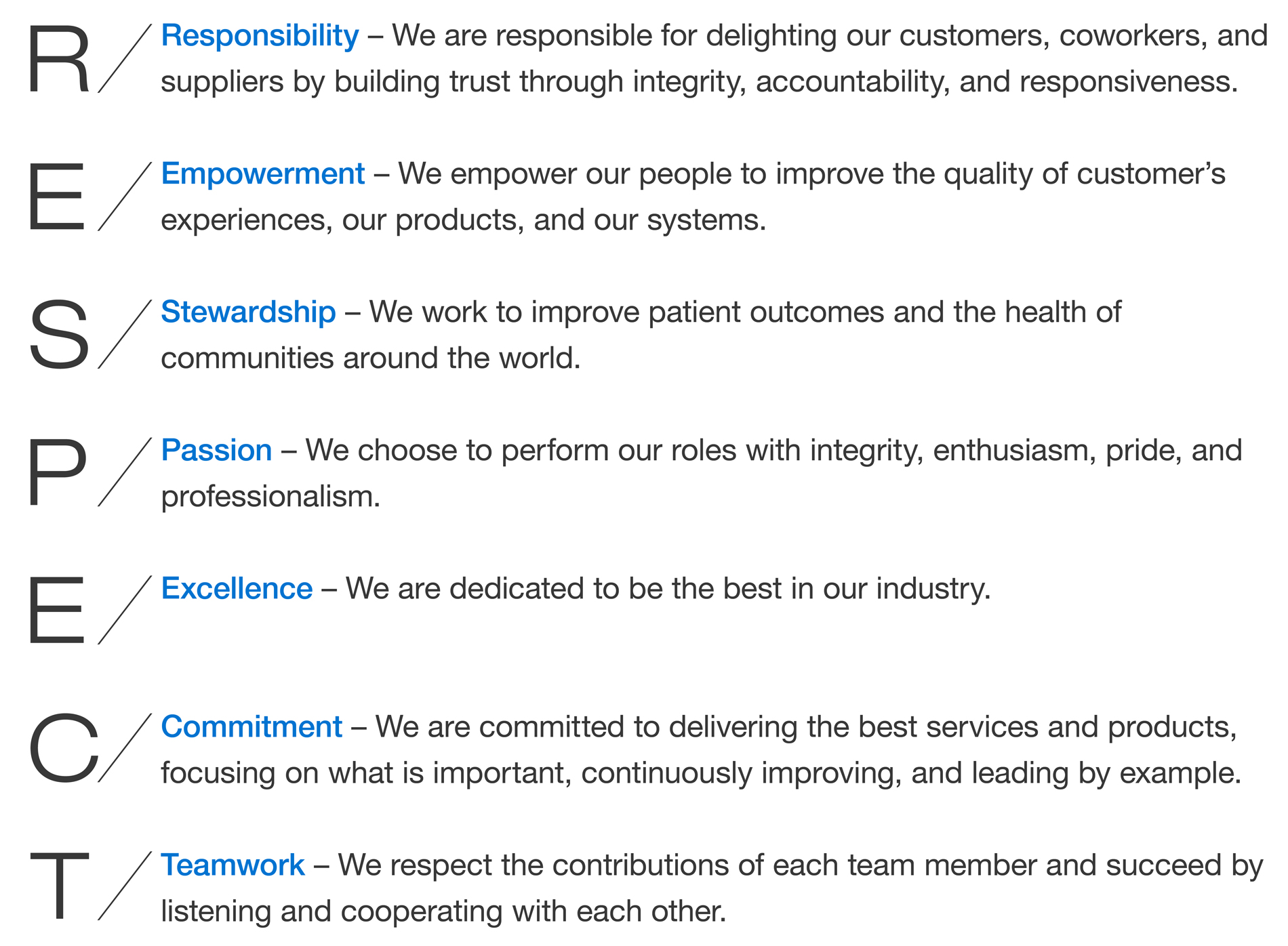 RESPECT. Responsibility – We are responsible for delighting our customers, coworkers, and suppliers by building trust through integrity, accountability, and responsiveness.
Empowerment – We empower our people to improve the quality of customer’s experiences, our products, and our systems.
Stewardship – We work to improve patient outcomes and the health of communities around the world.
Passion – We choose to perform our roles with integrity, enthusiasm, pride, and professionalism.
Excellence – We are dedicated to be the best in our industry.
Commitment – We are committed to delivering the best services and products, focusing on what is important, continuously improving, and leading by example.
Teamwork – We respect the contributions of each team member and succeed by listening and cooperating with each other.