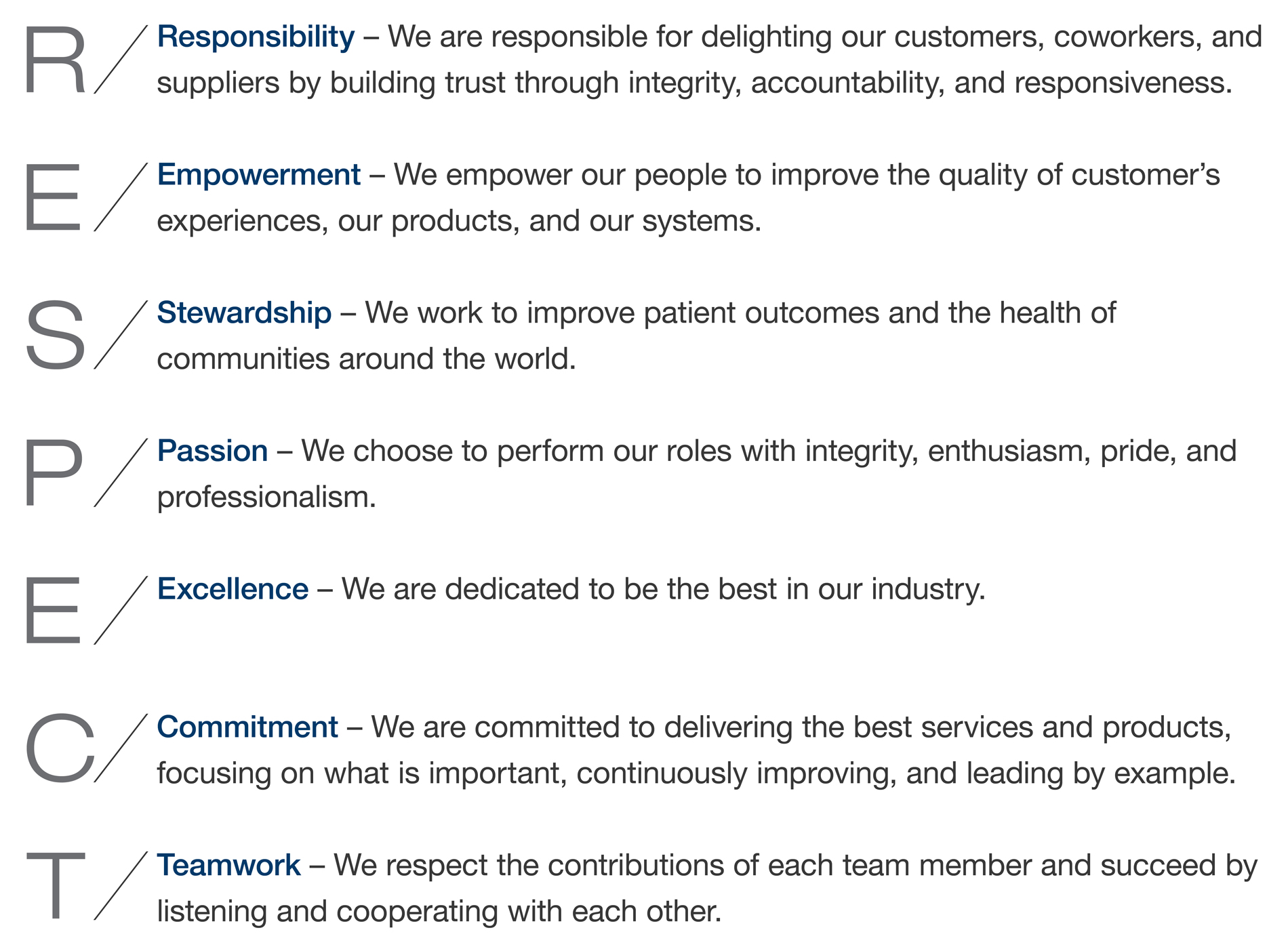 RESPECT. Responsibility – We are responsible for delighting our customers, coworkers, and suppliers by building trust through integrity, accountability, and responsiveness.
Empowerment – We empower our people to improve the quality of customer’s experiences, our products, and our systems.
Stewardship – We work to improve patient outcomes and the health of communities around the world.
Passion – We choose to perform our roles with integrity, enthusiasm, pride, and professionalism.
Excellence – We are dedicated to be the best in our industry.
Commitment – We are committed to delivering the best services and products, focusing on what is important, continuously improving, and leading by example.
Teamwork – We respect the contributions of each team member and succeed by listening and cooperating with each other.
